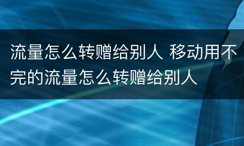 流量怎么转赠给别人 移动用不完的流量怎么转赠给别人