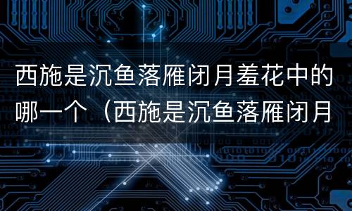西施是沉鱼落雁闭月羞花中的哪一个（西施是沉鱼落雁闭月羞花中的哪一个人）
