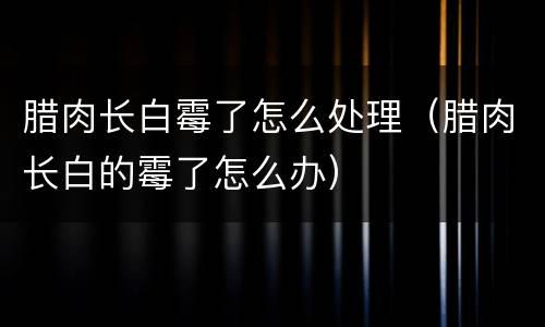 腊肉长白霉了怎么处理（腊肉长白的霉了怎么办）