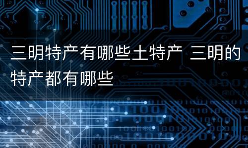 三明特产有哪些土特产 三明的特产都有哪些