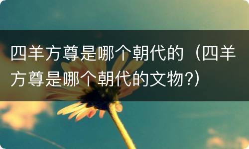 四羊方尊是哪个朝代的（四羊方尊是哪个朝代的文物?）