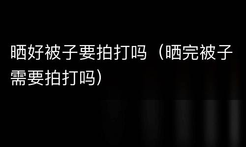 晒好被子要拍打吗（晒完被子需要拍打吗）
