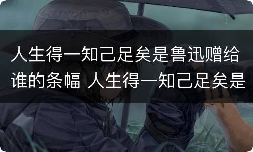 人生得一知己足矣是鲁迅赠给谁的条幅 人生得一知己足矣是鲁迅赠给谁的条幅书赠