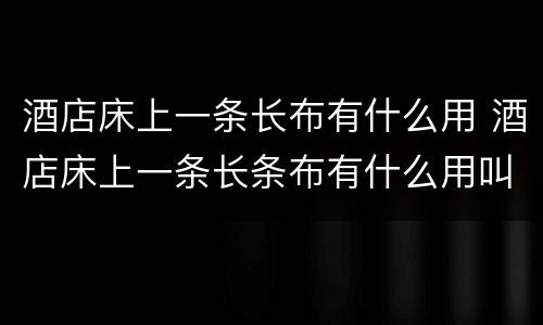 酒店床上一条长布有什么用 酒店床上一条长条布有什么用叫什么