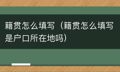 籍贯怎么填写（籍贯怎么填写是户口所在地吗）