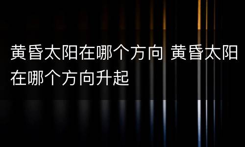 黄昏太阳在哪个方向 黄昏太阳在哪个方向升起