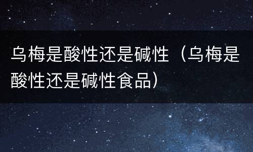 乌梅是酸性还是碱性（乌梅是酸性还是碱性食品）
