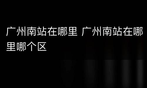广州南站在哪里 广州南站在哪里哪个区