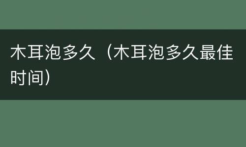木耳泡多久（木耳泡多久最佳时间）