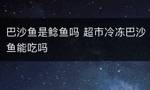 巴沙鱼是鲶鱼吗 超市冷冻巴沙鱼能吃吗