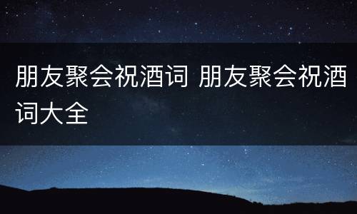 朋友聚会祝酒词 朋友聚会祝酒词大全