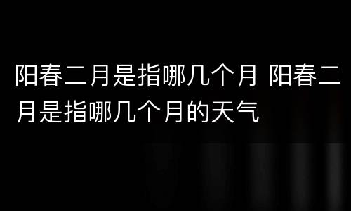 阳春二月是指哪几个月 阳春二月是指哪几个月的天气