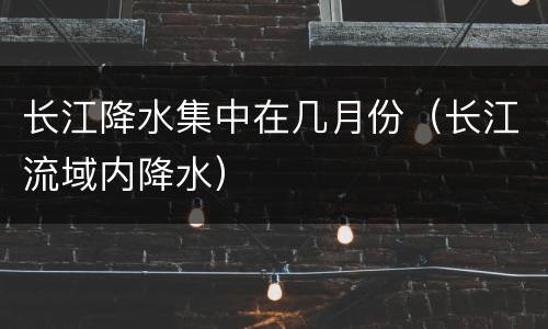 长江降水集中在几月份（长江流域内降水）