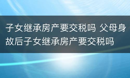 子女继承房产要交税吗 父母身故后子女继承房产要交税吗