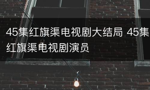 45集红旗渠电视剧大结局 45集红旗渠电视剧演员