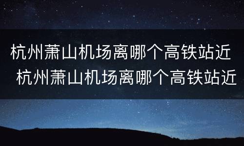 杭州萧山机场离哪个高铁站近 杭州萧山机场离哪个高铁站近点