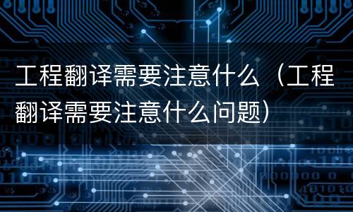 工程翻译需要注意什么（工程翻译需要注意什么问题）
