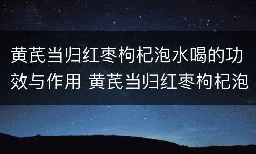 黄芪当归红枣枸杞泡水喝的功效与作用 黄芪当归红枣枸杞泡水喝的功效