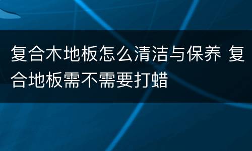 复合木地板怎么清洁与保养 复合地板需不需要打蜡