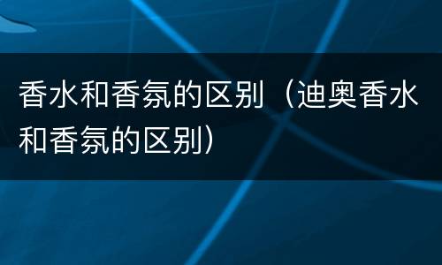 香水和香氛的区别（迪奥香水和香氛的区别）