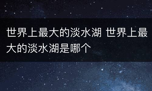 世界上最大的淡水湖 世界上最大的淡水湖是哪个