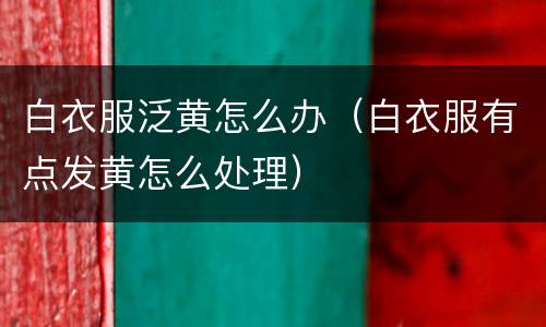 白衣服泛黄怎么办（白衣服有点发黄怎么处理）