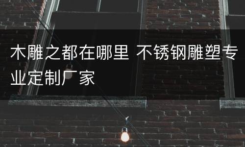 木雕之都在哪里 不锈钢雕塑专业定制厂家