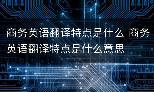 商务英语翻译特点是什么 商务英语翻译特点是什么意思