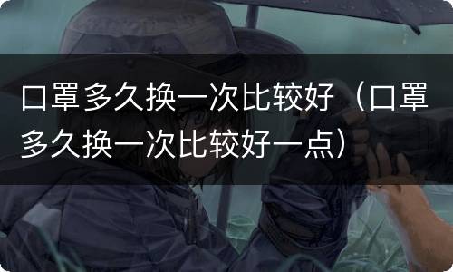 口罩多久换一次比较好（口罩多久换一次比较好一点）