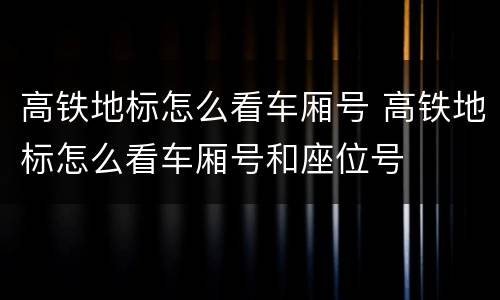 高铁地标怎么看车厢号 高铁地标怎么看车厢号和座位号