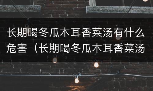 长期喝冬瓜木耳香菜汤有什么危害（长期喝冬瓜木耳香菜汤有什么危害和好处）