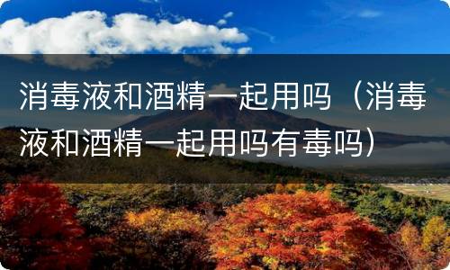 消毒液和酒精一起用吗（消毒液和酒精一起用吗有毒吗）