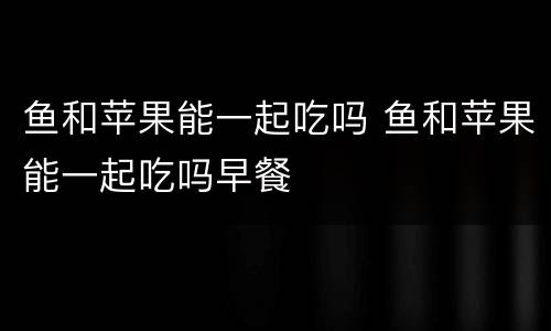 鱼和苹果能一起吃吗 鱼和苹果能一起吃吗早餐