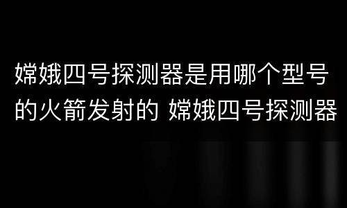 嫦娥四号探测器是用哪个型号的火箭发射的 嫦娥四号探测器发射时间
