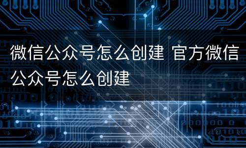 微信公众号怎么创建 官方微信公众号怎么创建