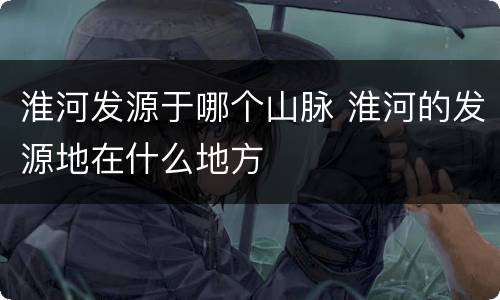 淮河发源于哪个山脉 淮河的发源地在什么地方