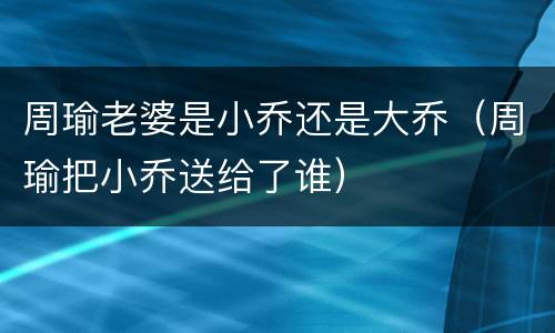 周瑜老婆是小乔还是大乔（周瑜把小乔送给了谁）