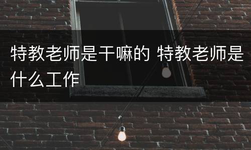 特教老师是干嘛的 特教老师是什么工作