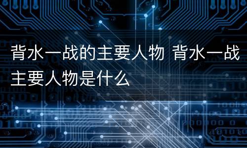 背水一战的主要人物 背水一战主要人物是什么