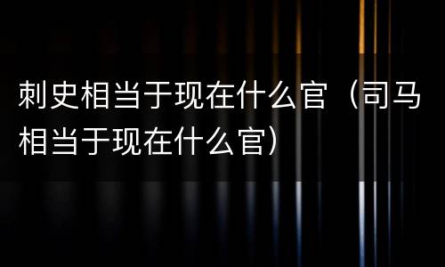 刺史相当于现在什么官（司马相当于现在什么官）