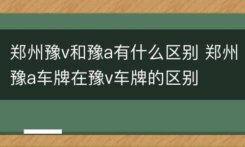 郑州豫v和豫a有什么区别 郑州豫a车牌在豫v车牌的区别