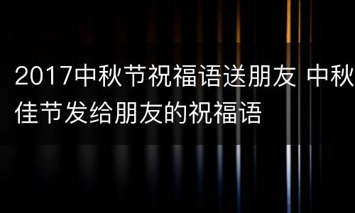 2017中秋节祝福语送朋友 中秋佳节发给朋友的祝福语