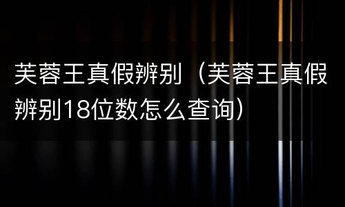 芙蓉王真假辨别（芙蓉王真假辨别18位数怎么查询）