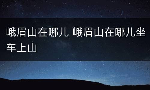 峨眉山在哪儿 峨眉山在哪儿坐车上山