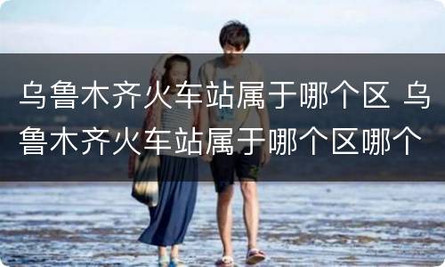 乌鲁木齐火车站属于哪个区 乌鲁木齐火车站属于哪个区哪个街道哪个居委会