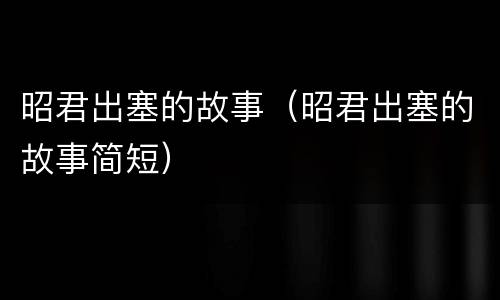 昭君出塞的故事（昭君出塞的故事简短）