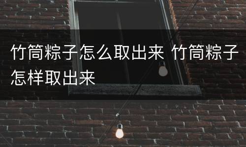 竹筒粽子怎么取出来 竹筒粽子怎样取出来