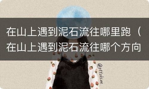 在山上遇到泥石流往哪里跑（在山上遇到泥石流往哪个方向跑是正确的）