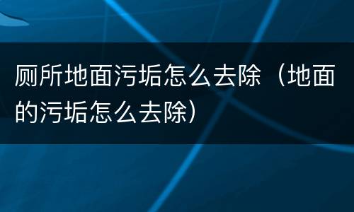 厕所地面污垢怎么去除（地面的污垢怎么去除）