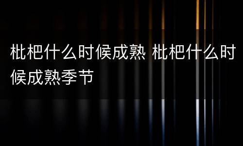 枇杷什么时候成熟 枇杷什么时候成熟季节